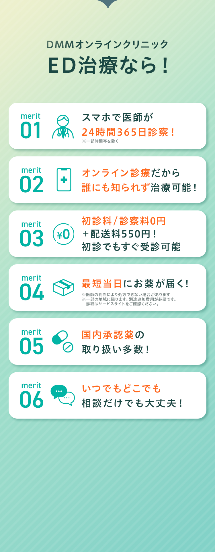 DMMオンラインクリニックED治療なら!
     merit01 スマホで医師が24時間365日診察!
     merit02 オンライン診療だから誰にも知られず治療可能！
     merit03 初診料/診察料0円＋配送料550円!初診でもすぐ受診可能
     merit04 最短当日にお薬が届く!
     merit05 国内承認薬の取り扱い多数！
     merit06 いつでもどこでも相談だけでも大丈夫！