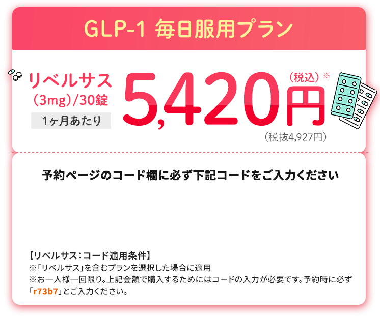 GLP-1 毎日服用プラン　リベリサス（3mg）/30錠　1ヶ月あたり　5,420円(税込)(税抜4,927円)
						予約ページのコード欄に必ず下記コードをご入力ください
						【リベルサス：コード適用条件】※「リベルサス」を含むプランを選択した場合に適用※お一人様一回限り。上記金額で購入するためにはコードの入力が必要です。予約時に必ず「r73b7」とご入力ください。