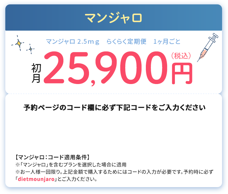 マンジャロ 2.5ｍｇ　らくらく定期便　1ヶ月ごと　初月25,900円(税込)
						予約ページのコード欄に必ず下記コードをご入力ください
						【マンジャロ：コード適用条件】
						※「マンジャロ」を含むプランを選択した場合に適用※お一人様一回限り。上記金額で購入するためにはコードの入力が必要です。予約時に必ず「dietmounjaro」とご入力ください。